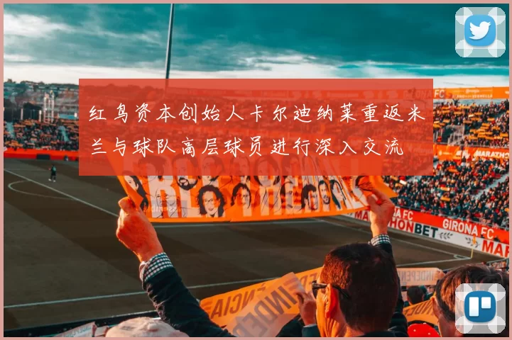 红鸟资本创始人卡尔迪纳莱重返米兰与球队高层球员进行深入交流