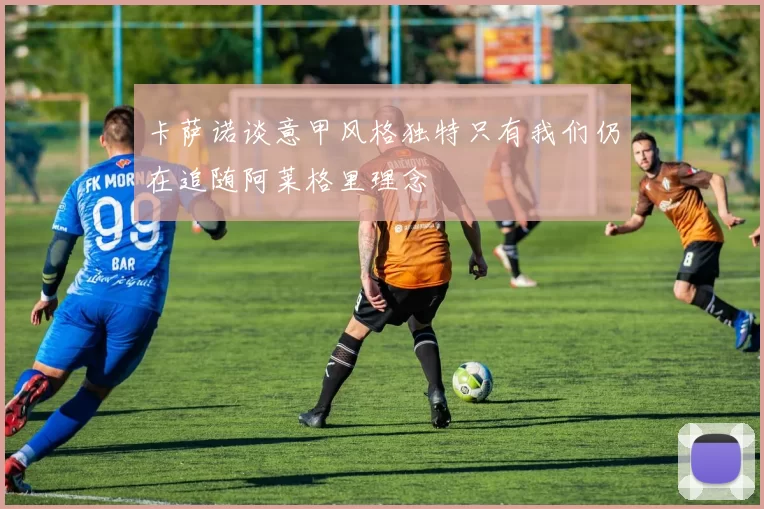 卡萨诺谈意甲风格独特只有我们仍在追随阿莱格里理念
