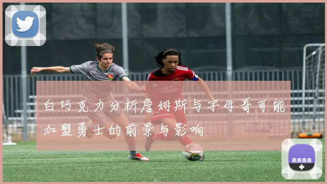 白巧克力分析詹姆斯与字母哥可能加盟勇士的前景与影响