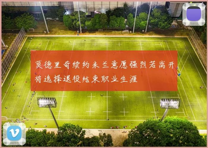 莫德里奇续约米兰意愿强烈若离开将选择退役结束职业生涯