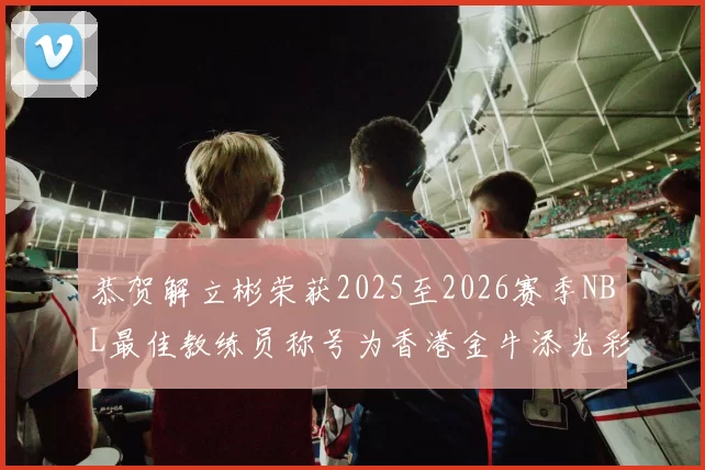 恭贺解立彬荣获2025至2026赛季NBL最佳教练员称号为香港金牛添光彩