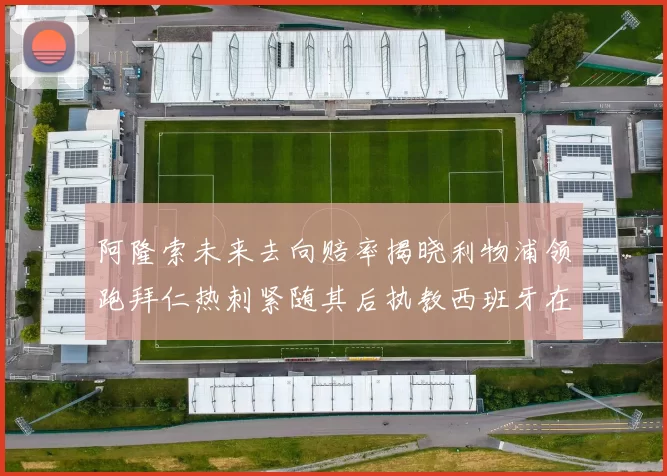阿隆索未来去向赔率揭晓利物浦领跑拜仁热刺紧随其后执教西班牙在列