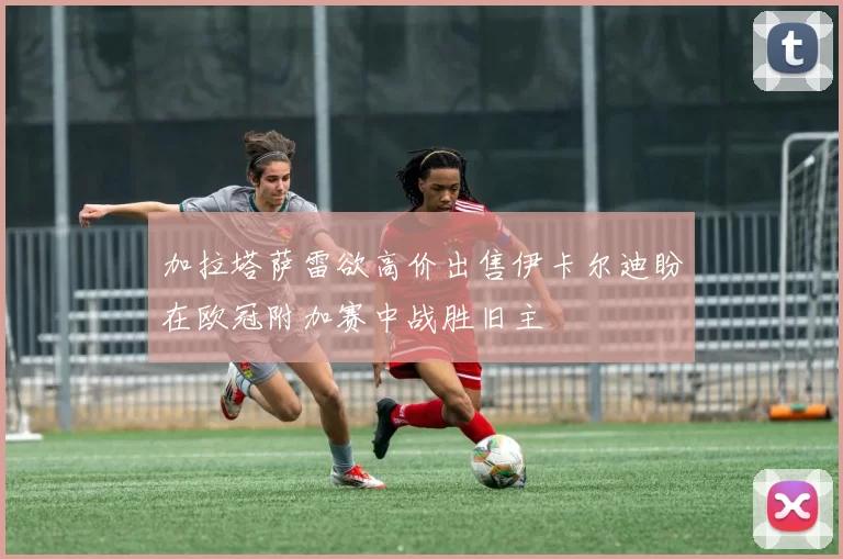 加拉塔萨雷欲高价出售伊卡尔迪盼在欧冠附加赛中战胜旧主