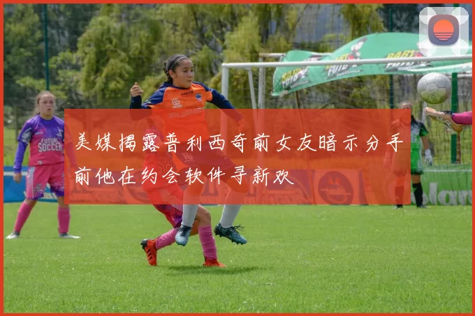 美媒揭露普利西奇前女友暗示分手前他在约会软件寻新欢