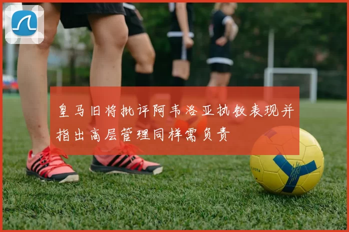 皇马旧将批评阿韦洛亚执教表现并指出高层管理同样需负责