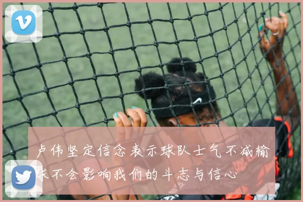 卢伟坚定信念表示球队士气不减输球不会影响我们的斗志与信心