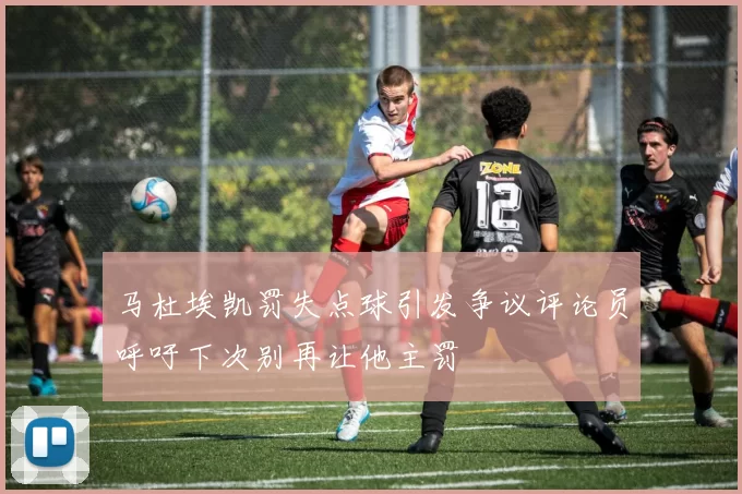 马杜埃凯罚失点球引发争议评论员呼吁下次别再让他主罚