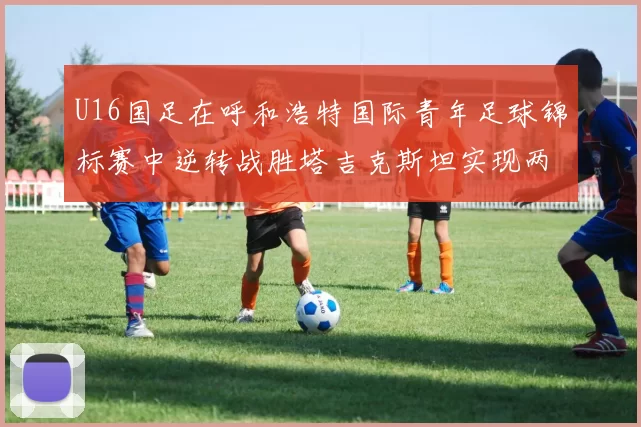 U16国足在呼和浩特国际青年足球锦标赛中逆转战胜塔吉克斯坦实现两连胜