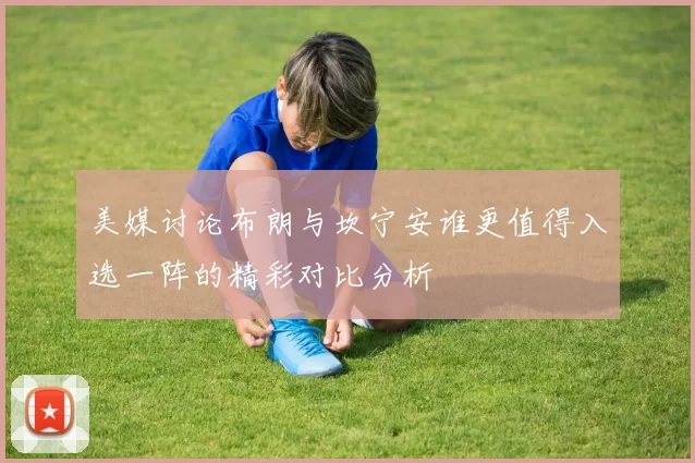 美媒讨论布朗与坎宁安谁更值得入选一阵的精彩对比分析