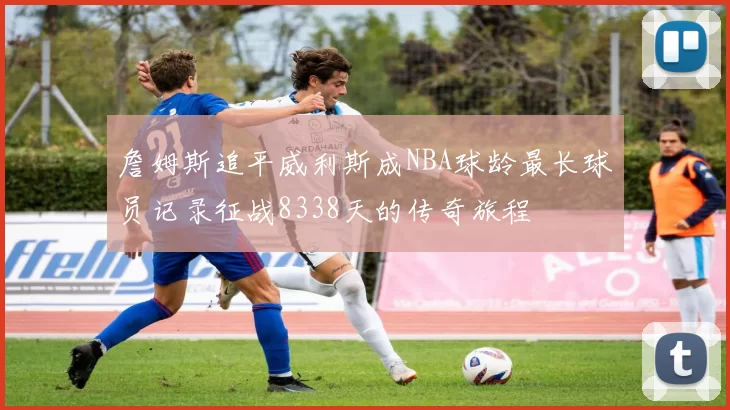 詹姆斯追平威利斯成NBA球龄最长球员记录征战8338天的传奇旅程