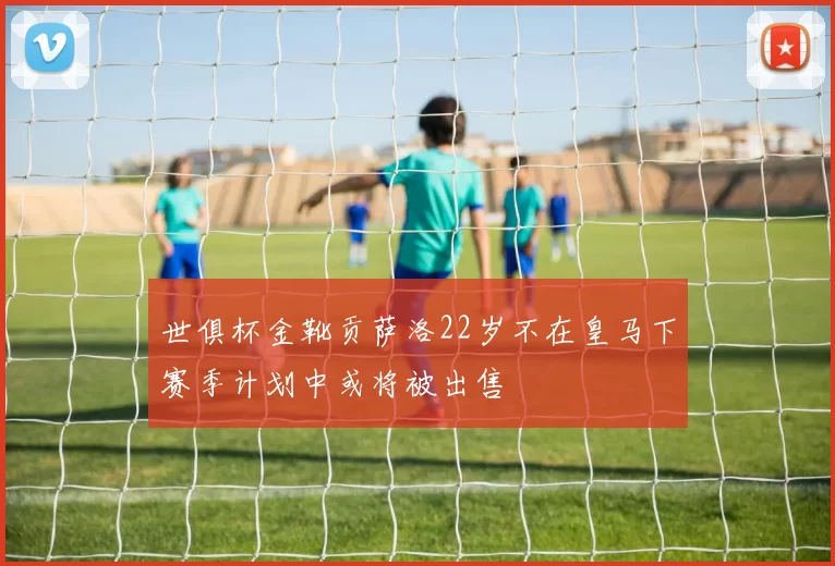 世俱杯金靴贡萨洛22岁不在皇马下赛季计划中或将被出售