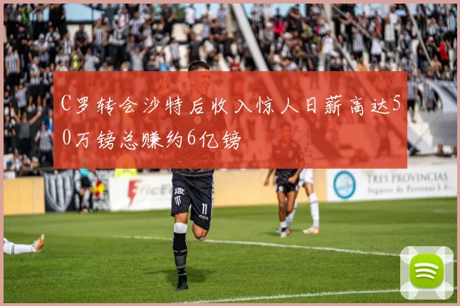C罗转会沙特后收入惊人日薪高达50万镑总赚约6亿镑
