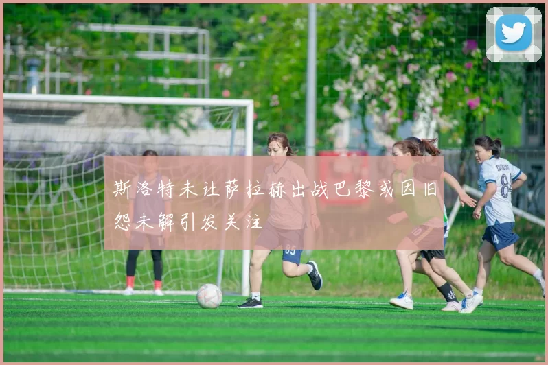 斯洛特未让萨拉赫出战巴黎或因旧怨未解引发关注