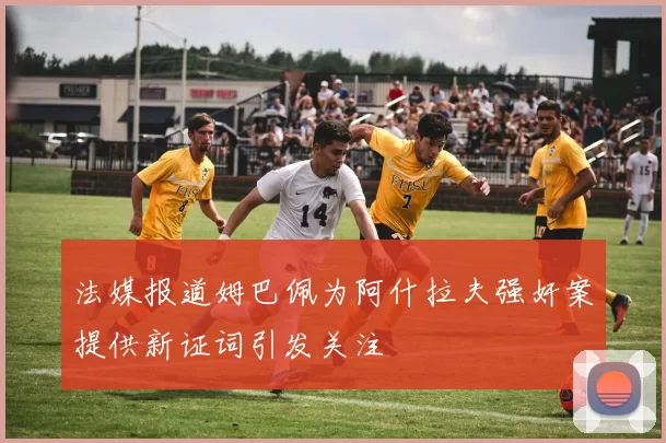 法媒报道姆巴佩为阿什拉夫强奸案提供新证词引发关注