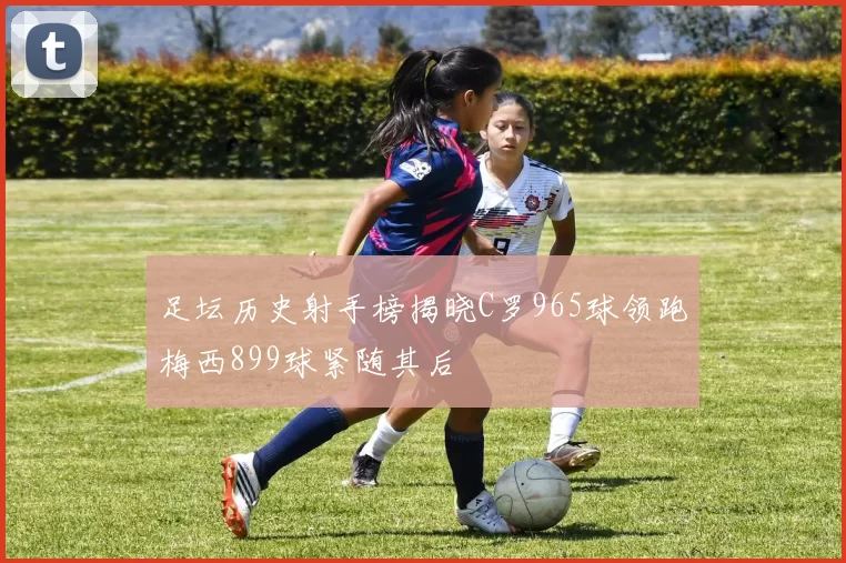 足坛历史射手榜揭晓C罗965球领跑梅西899球紧随其后