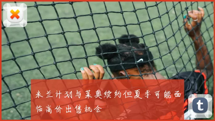 米兰计划与莱奥续约但夏季可能面临高价出售机会