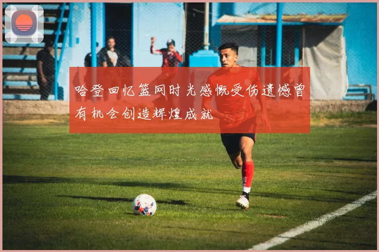 哈登回忆篮网时光感慨受伤遗憾曾有机会创造辉煌成就