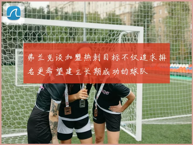 弗兰克谈加盟热刺目标不仅追求排名更希望建立长期成功的球队