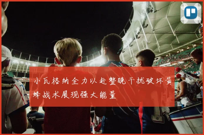小瓦格纳全力以赴整晚干扰破坏黄蜂战术展现强大能量