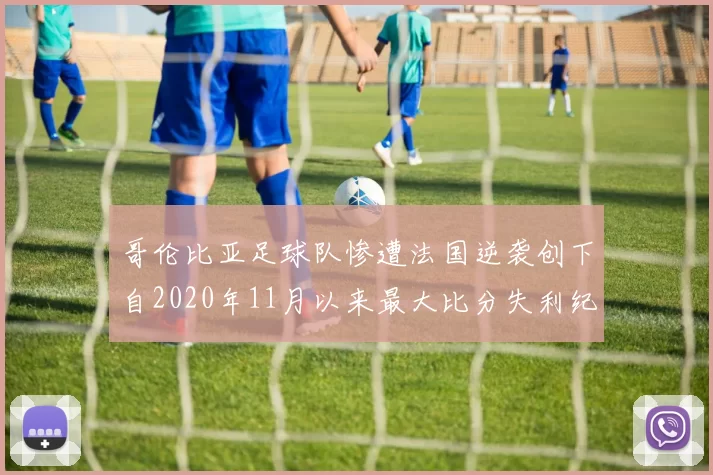 哥伦比亚足球队惨遭法国逆袭创下自2020年11月以来最大比分失利纪录