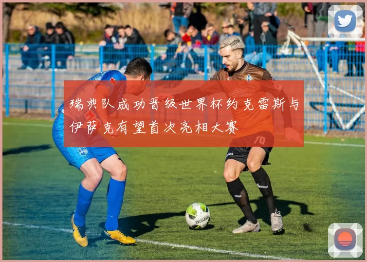 瑞典队成功晋级世界杯约克雷斯与伊萨克有望首次亮相大赛