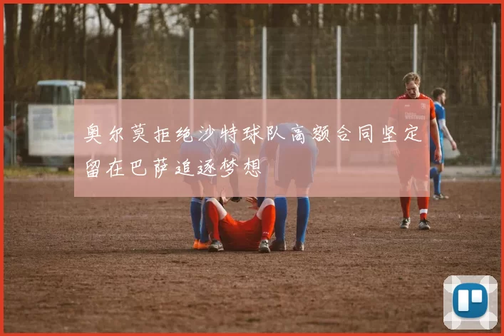 奥尔莫拒绝沙特球队高额合同坚定留在巴萨追逐梦想
