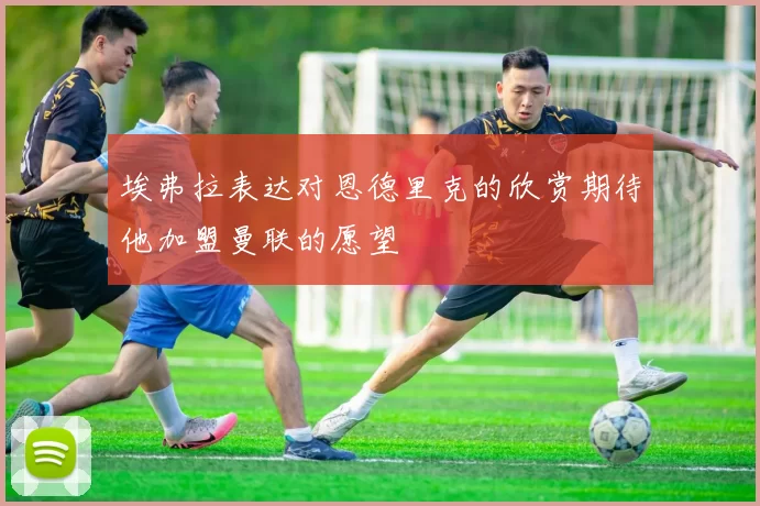 埃弗拉表达对恩德里克的欣赏期待他加盟曼联的愿望