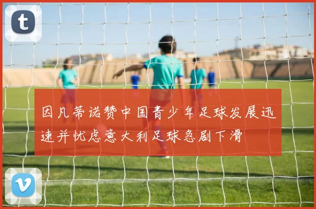 因凡蒂诺赞中国青少年足球发展迅速并忧虑意大利足球急剧下滑