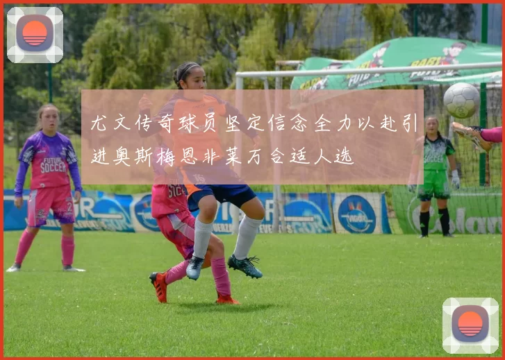 尤文传奇球员坚定信念全力以赴引进奥斯梅恩非莱万合适人选