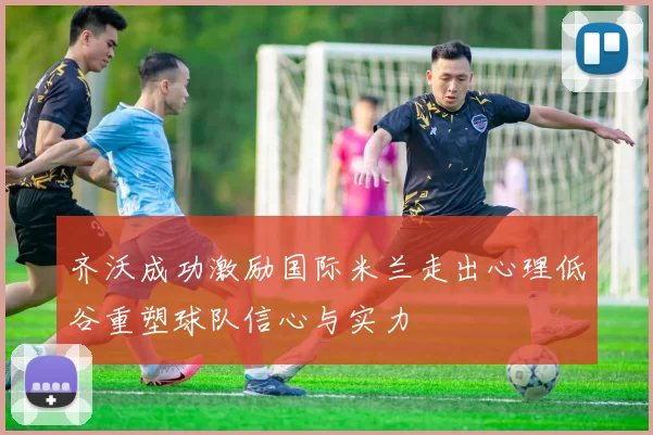 齐沃成功激励国际米兰走出心理低谷重塑球队信心与实力