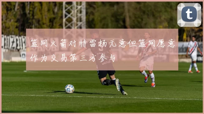 篮网火箭对特雷杨无意但篮网愿意作为交易第三方参与