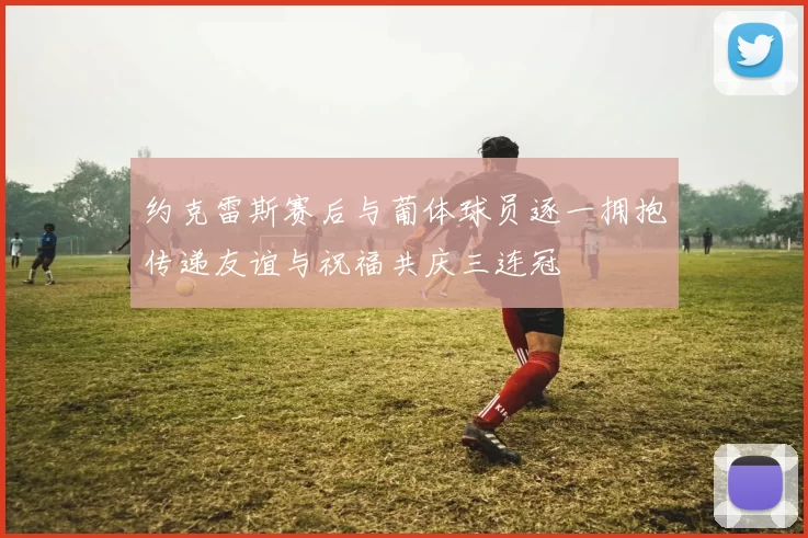 约克雷斯赛后与葡体球员逐一拥抱传递友谊与祝福共庆三连冠