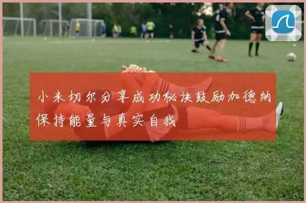 小米切尔分享成功秘诀鼓励加德纳保持能量与真实自我